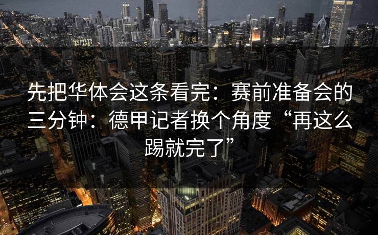 先把华体会这条看完:赛前准备会的三分钟:德甲记者换个角度“再这么踢就完了” 先把华体会这条看完:赛前准备会的三分钟:德甲记者换个角度“再这么踢就完了”