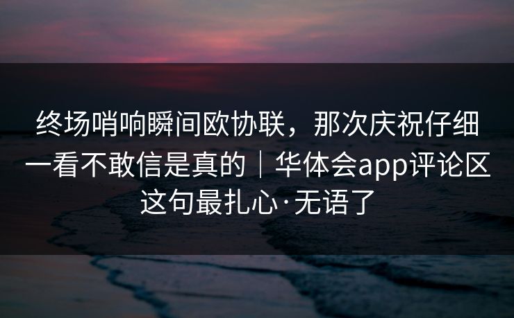终场哨响瞬间欧协联，那次庆祝仔细一看不敢信是真的｜华体会app评论区这句最扎心·无语了
