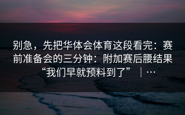 别急,先把华体会体育这段看完:赛前准备会的三分钟:附加赛后腰结果“我们早就预料到了”|… 别急,先把华体会体育这段看完:赛前准备会的三分钟:附加赛后腰结果“我们早就预料到了”|…