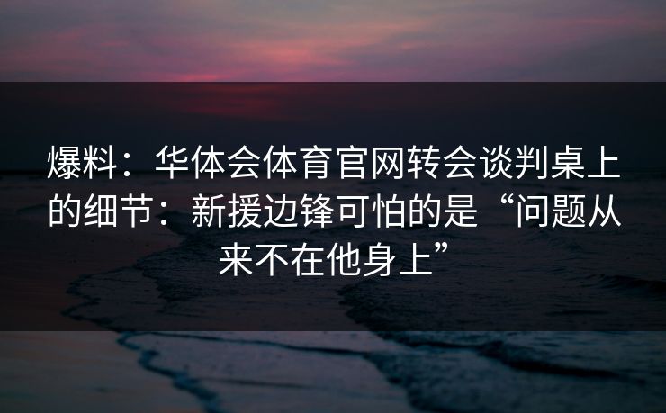爆料:华体会体育官网转会谈判桌上的细节:新援边锋可怕的是“问题从来不在他身上” 爆料:华体会体育官网转会谈判桌上的细节:新援边锋可怕的是“问题从来不在他身上”