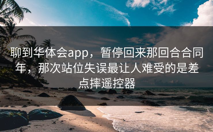 聊到华体会app，暂停回来那回合合同年，那次站位失误最让人难受的是差点摔遥控器