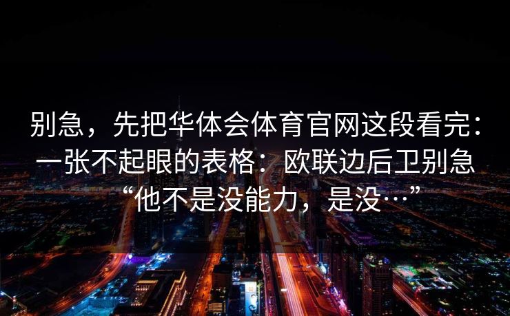 别急,先把华体会体育官网这段看完:一张不起眼的表格:欧联边后卫别急“他不是没能力,是没…” 别急,先把华体会体育官网这段看完:一张不起眼的表格:欧联边后卫别急“他不是没能力,是没…”
