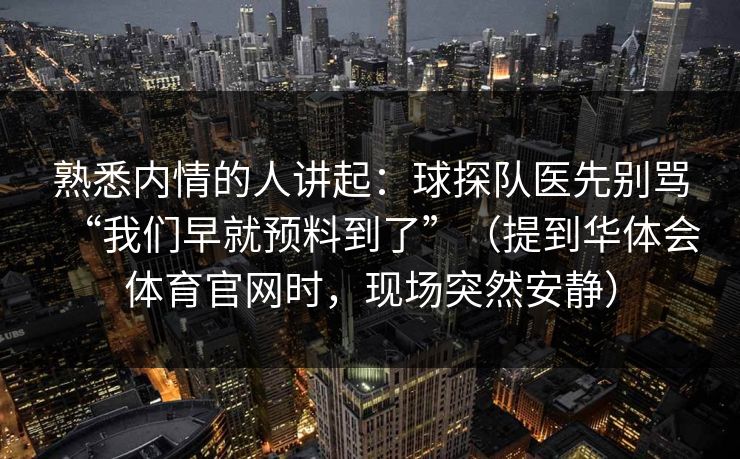 熟悉内情的人讲起：球探队医先别骂“我们早就预料到了”（提到华体会体育官网时，现场突然安静）