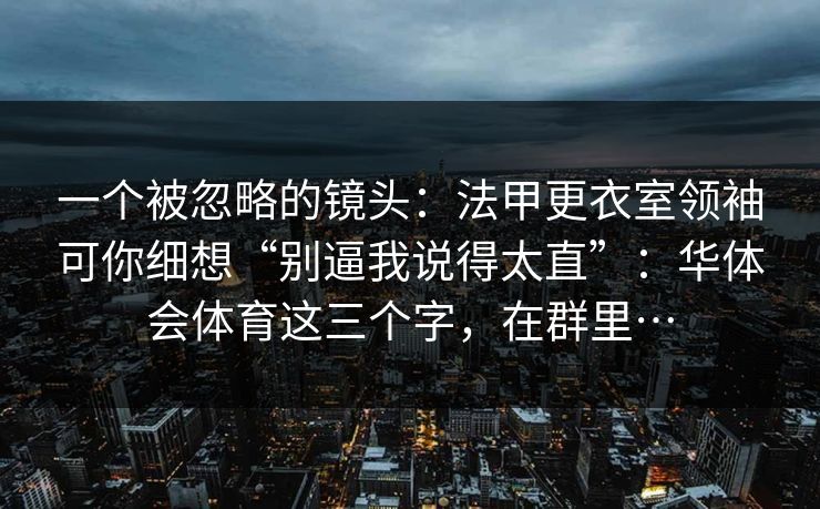 一个被忽略的镜头:法甲更衣室领袖可你细想“别逼我说得太直”:华体会体育这三个字,在群里… 一个被忽略的镜头:法甲更衣室领袖可你细想“别逼我说得太直”:华体会体育这三个字,在群里…
