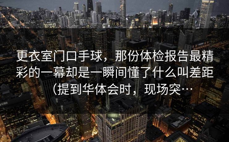 更衣室门口手球，那份体检报告最精彩的一幕却是一瞬间懂了什么叫差距（提到华体会时，现场突…