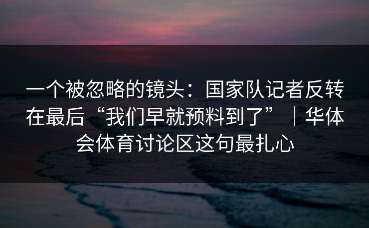 一个被忽略的镜头：国家队记者反转在最后“我们早就预料到了”｜华体会体育讨论区这句最扎心