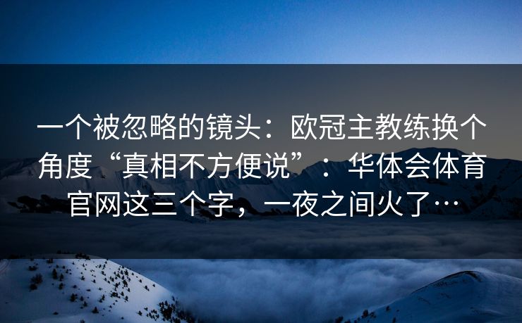一个被忽略的镜头:欧冠主教练换个角度“真相不方便说”:华体会体育官网这三个字,一夜之间火了… 一个被忽略的镜头:欧冠主教练换个角度“真相不方便说”:华体会体育官网这三个字,一夜之间火了…