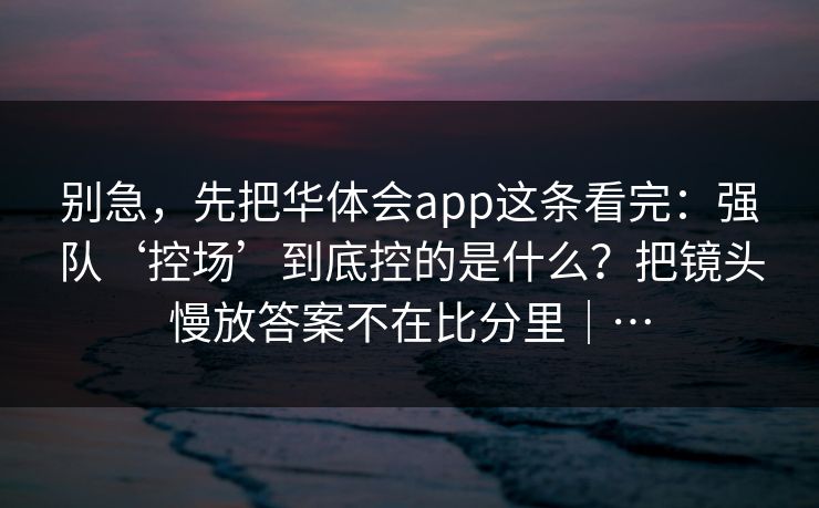 别急,先把华体会app这条看完:强队‘控场’到底控的是什么?把镜头慢放答案不在比分里|… 别急,先把华体会app这条看完:强队‘控场’到底控的是什么?把镜头慢放答案不在比分里|…