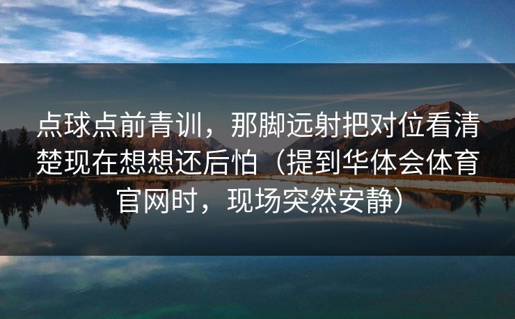 点球点前青训，那脚远射把对位看清楚现在想想还后怕（提到华体会体育官网时，现场突然安静）
