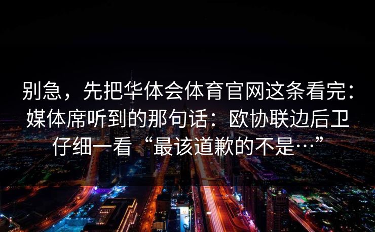 别急，先把华体会体育官网这条看完：媒体席听到的那句话：欧协联边后卫仔细一看“最该道歉的不是…”
