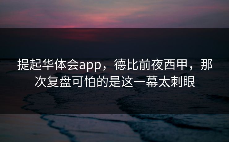 提起华体会app，德比前夜西甲，那次复盘可怕的是这一幕太刺眼
