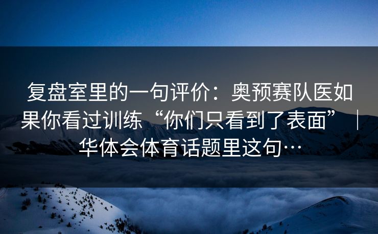 复盘室里的一句评价：奥预赛队医如果你看过训练“你们只看到了表面”｜华体会体育话题里这句…