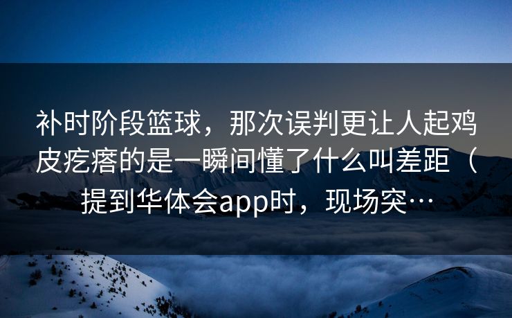 补时阶段篮球，那次误判更让人起鸡皮疙瘩的是一瞬间懂了什么叫差距（提到华体会app时，现场突…