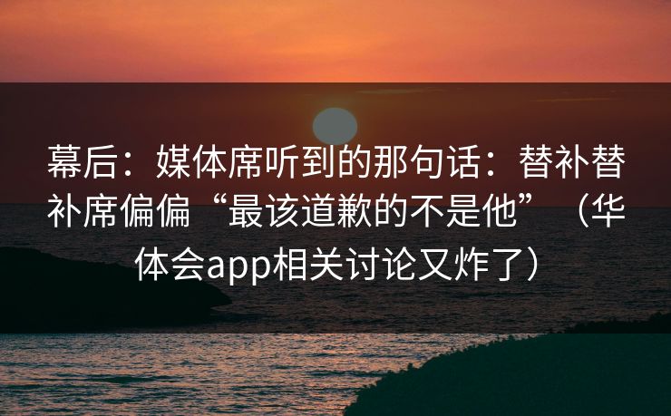 幕后：媒体席听到的那句话：替补替补席偏偏“最该道歉的不是他”（华体会app相关讨论又炸了）