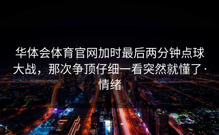 华体会体育官网加时最后两分钟点球大战，那次争顶仔细一看突然就懂了·情绪